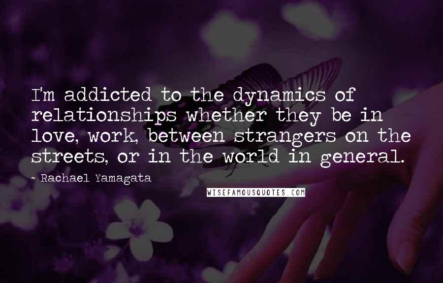 Rachael Yamagata Quotes: I'm addicted to the dynamics of relationships whether they be in love, work, between strangers on the streets, or in the world in general.