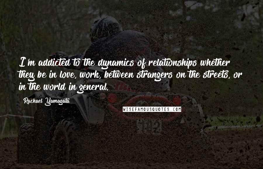 Rachael Yamagata Quotes: I'm addicted to the dynamics of relationships whether they be in love, work, between strangers on the streets, or in the world in general.