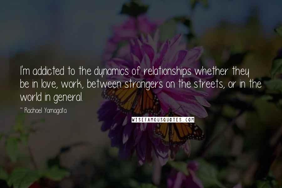 Rachael Yamagata Quotes: I'm addicted to the dynamics of relationships whether they be in love, work, between strangers on the streets, or in the world in general.