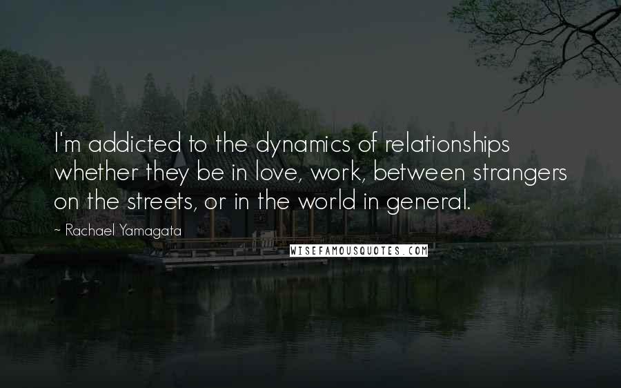 Rachael Yamagata Quotes: I'm addicted to the dynamics of relationships whether they be in love, work, between strangers on the streets, or in the world in general.