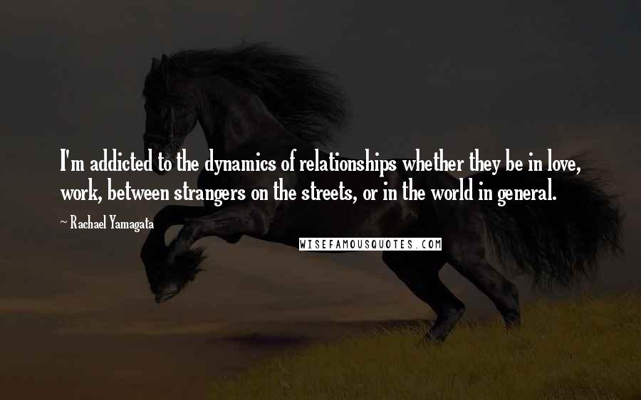Rachael Yamagata Quotes: I'm addicted to the dynamics of relationships whether they be in love, work, between strangers on the streets, or in the world in general.