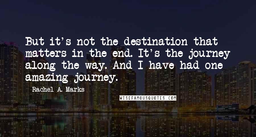 Rachel A. Marks Quotes: But it's not the destination that matters in the end. It's the journey along the way. And I have had one amazing journey.