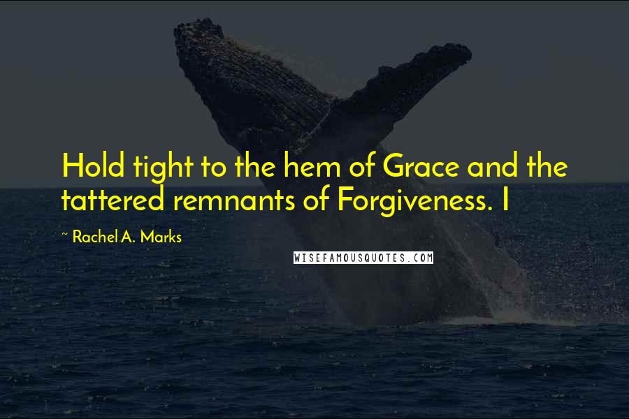 Rachel A. Marks Quotes: Hold tight to the hem of Grace and the tattered remnants of Forgiveness. I