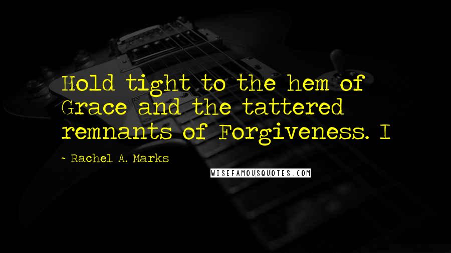 Rachel A. Marks Quotes: Hold tight to the hem of Grace and the tattered remnants of Forgiveness. I