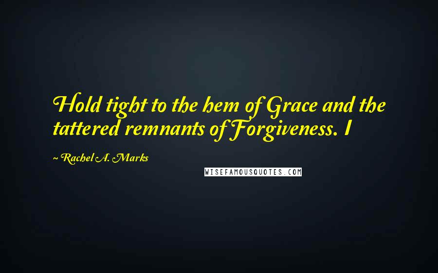 Rachel A. Marks Quotes: Hold tight to the hem of Grace and the tattered remnants of Forgiveness. I