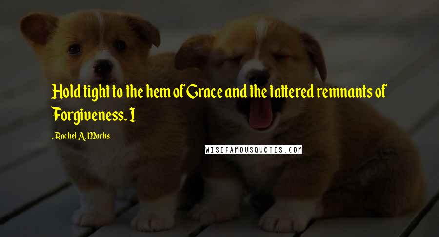 Rachel A. Marks Quotes: Hold tight to the hem of Grace and the tattered remnants of Forgiveness. I