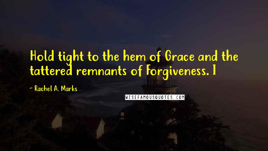 Rachel A. Marks Quotes: Hold tight to the hem of Grace and the tattered remnants of Forgiveness. I