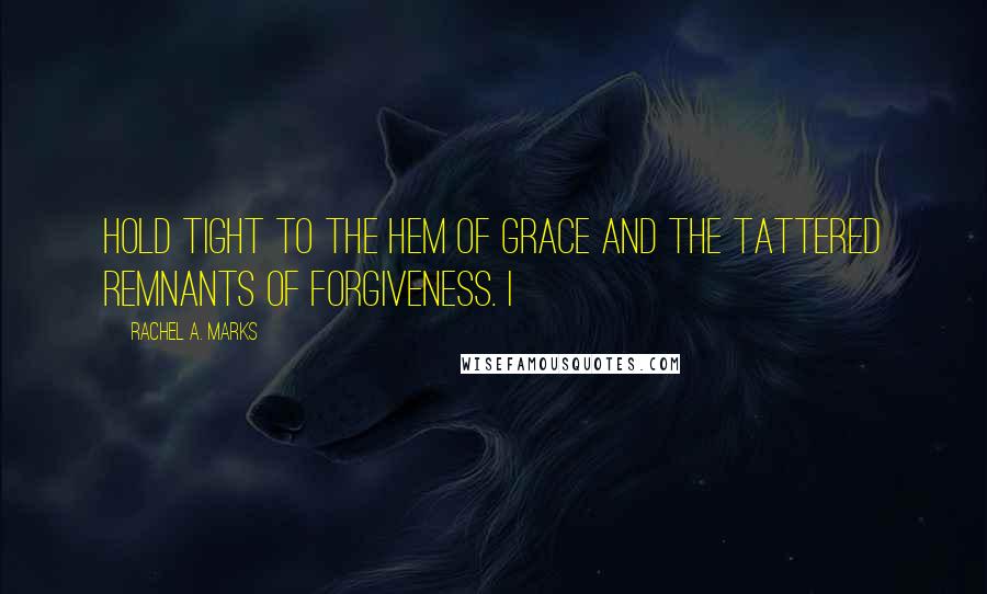 Rachel A. Marks Quotes: Hold tight to the hem of Grace and the tattered remnants of Forgiveness. I