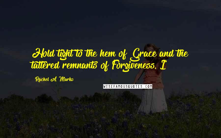 Rachel A. Marks Quotes: Hold tight to the hem of Grace and the tattered remnants of Forgiveness. I