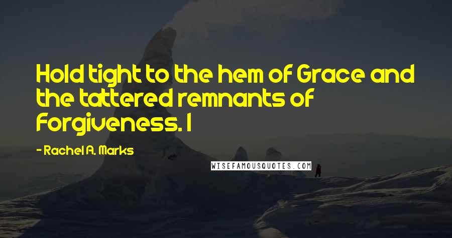 Rachel A. Marks Quotes: Hold tight to the hem of Grace and the tattered remnants of Forgiveness. I