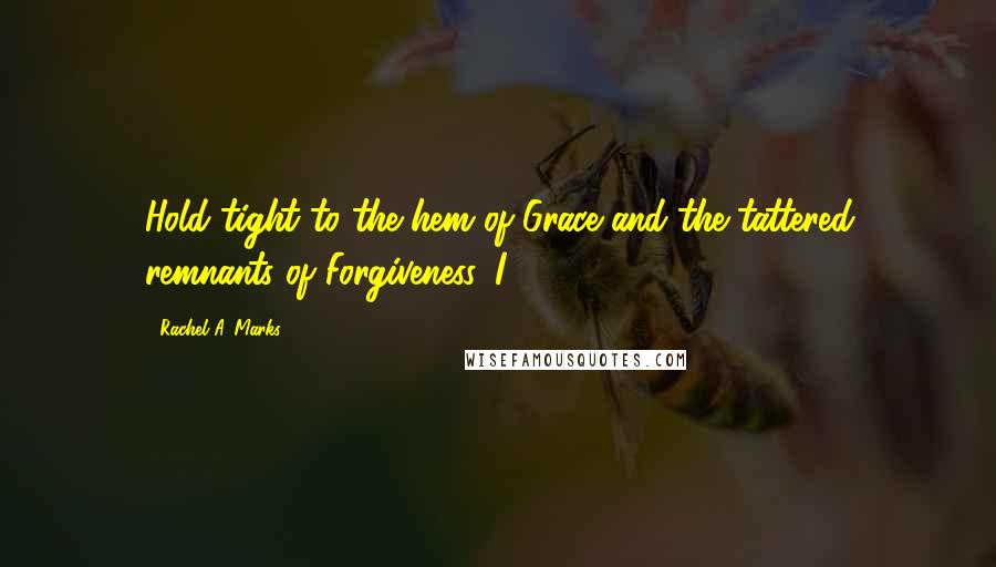 Rachel A. Marks Quotes: Hold tight to the hem of Grace and the tattered remnants of Forgiveness. I