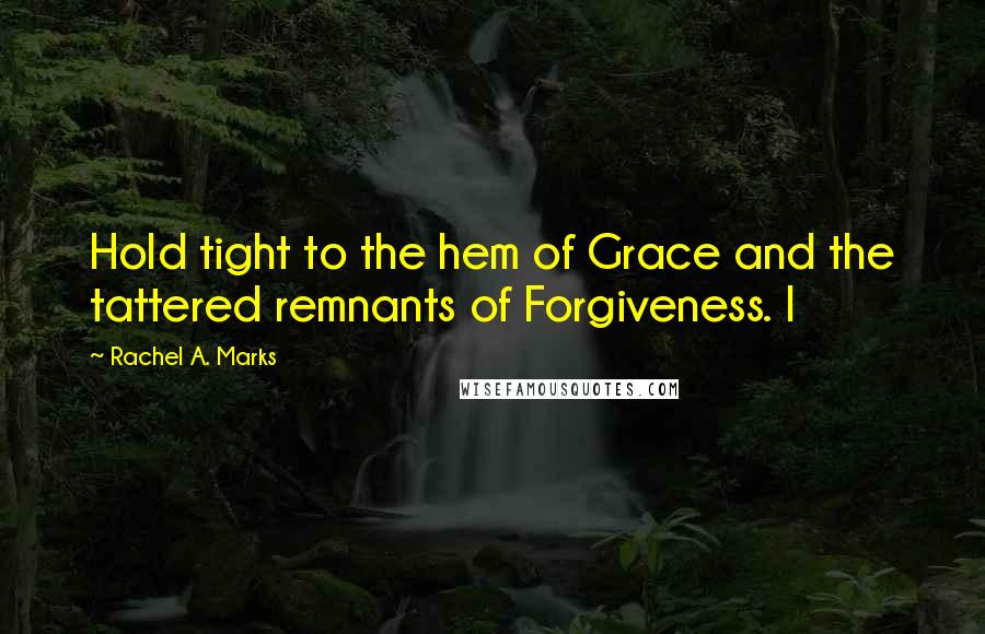 Rachel A. Marks Quotes: Hold tight to the hem of Grace and the tattered remnants of Forgiveness. I