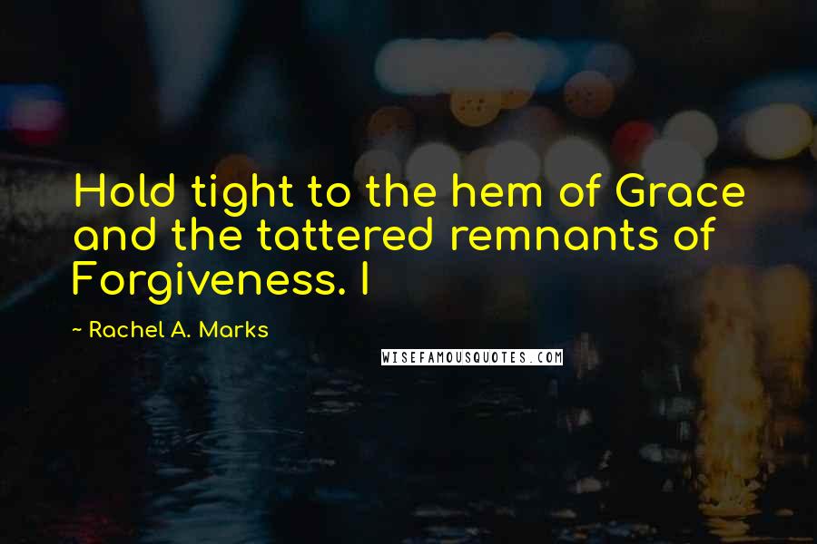 Rachel A. Marks Quotes: Hold tight to the hem of Grace and the tattered remnants of Forgiveness. I