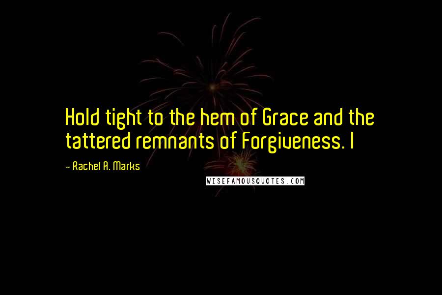 Rachel A. Marks Quotes: Hold tight to the hem of Grace and the tattered remnants of Forgiveness. I