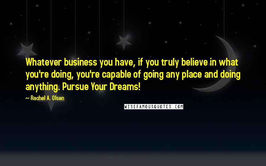 Rachel A. Olsen Quotes: Whatever business you have, if you truly believe in what you're doing, you're capable of going any place and doing anything. Pursue Your Dreams!