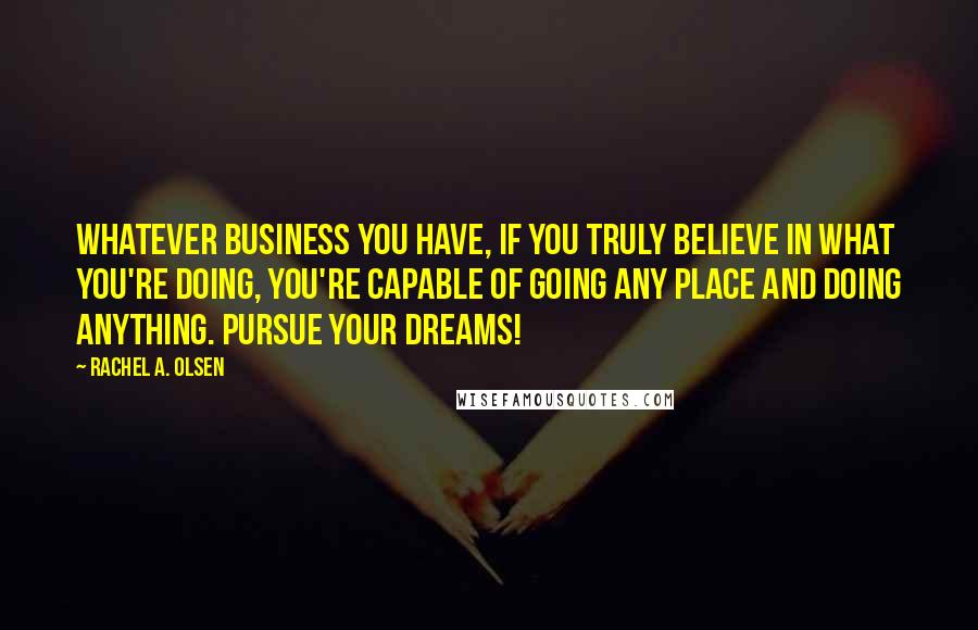 Rachel A. Olsen Quotes: Whatever business you have, if you truly believe in what you're doing, you're capable of going any place and doing anything. Pursue Your Dreams!