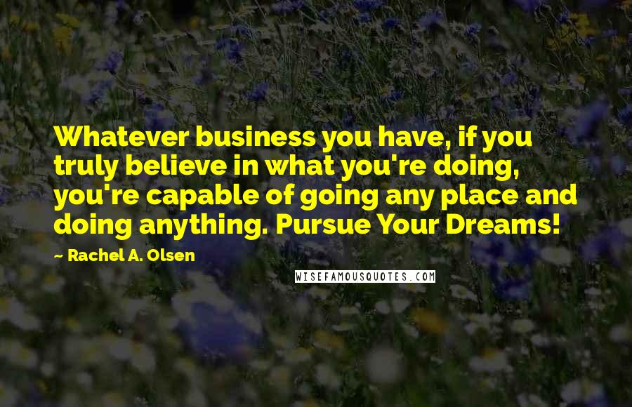 Rachel A. Olsen Quotes: Whatever business you have, if you truly believe in what you're doing, you're capable of going any place and doing anything. Pursue Your Dreams!