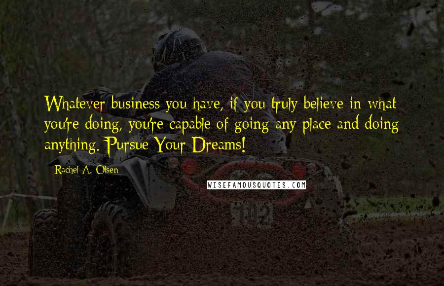 Rachel A. Olsen Quotes: Whatever business you have, if you truly believe in what you're doing, you're capable of going any place and doing anything. Pursue Your Dreams!