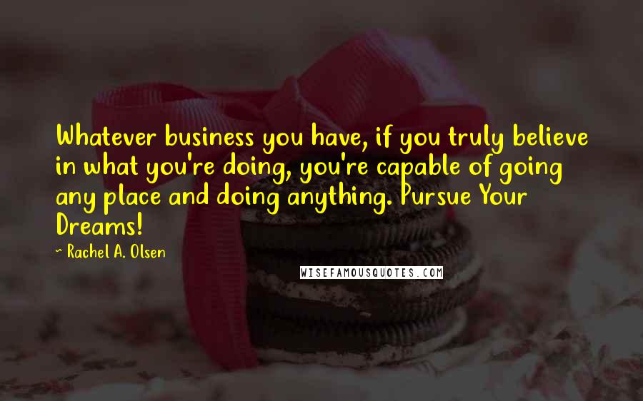 Rachel A. Olsen Quotes: Whatever business you have, if you truly believe in what you're doing, you're capable of going any place and doing anything. Pursue Your Dreams!