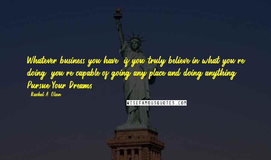 Rachel A. Olsen Quotes: Whatever business you have, if you truly believe in what you're doing, you're capable of going any place and doing anything. Pursue Your Dreams!