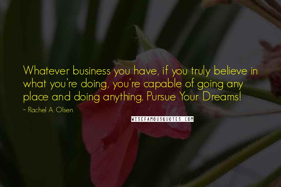 Rachel A. Olsen Quotes: Whatever business you have, if you truly believe in what you're doing, you're capable of going any place and doing anything. Pursue Your Dreams!