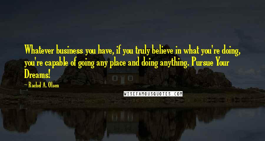 Rachel A. Olsen Quotes: Whatever business you have, if you truly believe in what you're doing, you're capable of going any place and doing anything. Pursue Your Dreams!