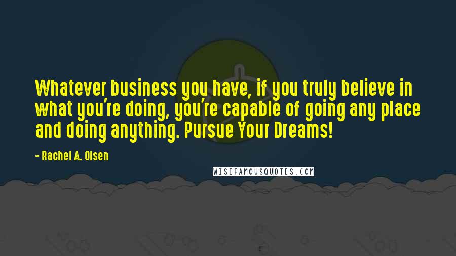 Rachel A. Olsen Quotes: Whatever business you have, if you truly believe in what you're doing, you're capable of going any place and doing anything. Pursue Your Dreams!