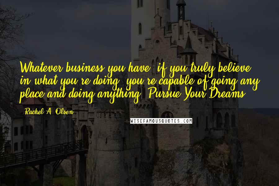 Rachel A. Olsen Quotes: Whatever business you have, if you truly believe in what you're doing, you're capable of going any place and doing anything. Pursue Your Dreams!