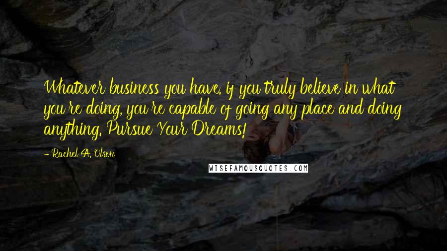 Rachel A. Olsen Quotes: Whatever business you have, if you truly believe in what you're doing, you're capable of going any place and doing anything. Pursue Your Dreams!