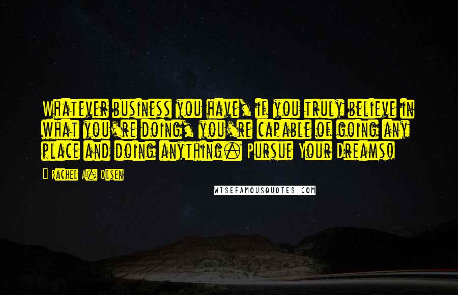 Rachel A. Olsen Quotes: Whatever business you have, if you truly believe in what you're doing, you're capable of going any place and doing anything. Pursue Your Dreams!