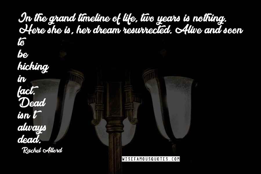 Rachel Allord Quotes: In the grand timeline of life, two years is nothing. Here she is, her dream resurrected. Alive and soon to be kicking in fact. Dead isn't always dead.