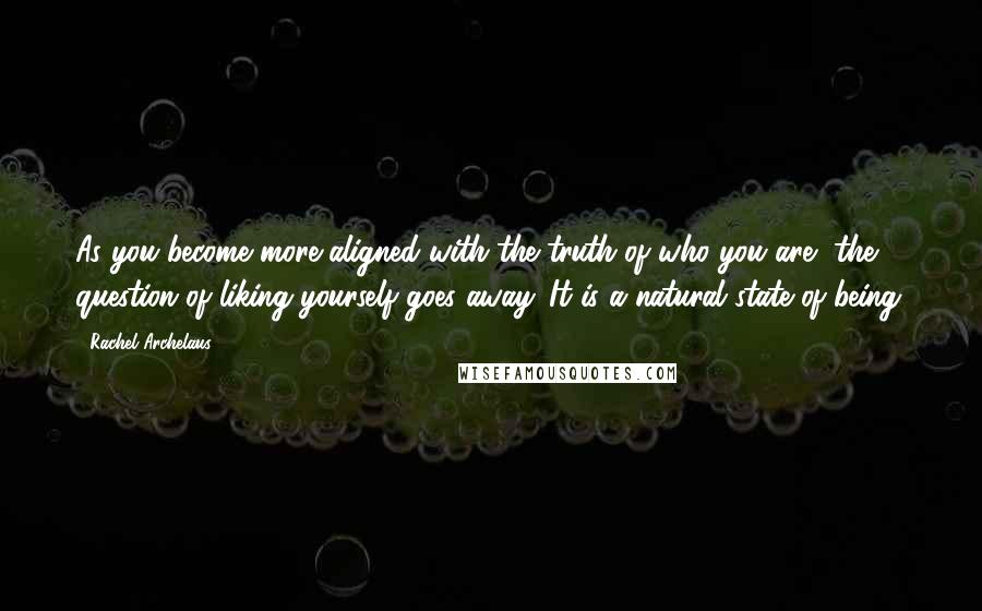 Rachel Archelaus Quotes: As you become more aligned with the truth of who you are, the question of liking yourself goes away. It is a natural state of being.