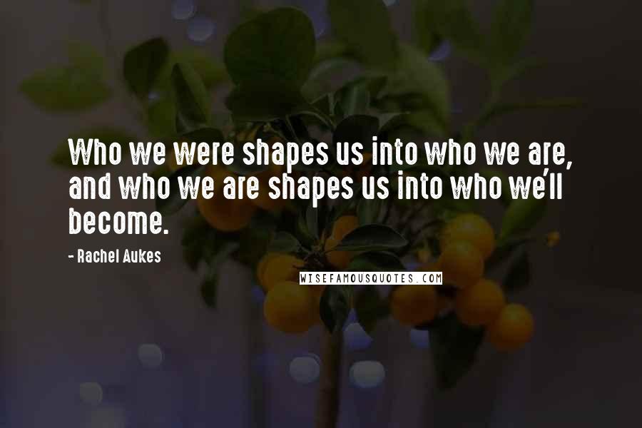 Rachel Aukes Quotes: Who we were shapes us into who we are, and who we are shapes us into who we'll become.