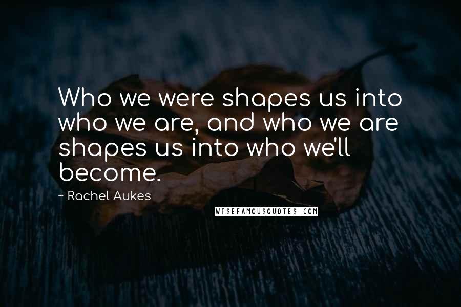 Rachel Aukes Quotes: Who we were shapes us into who we are, and who we are shapes us into who we'll become.