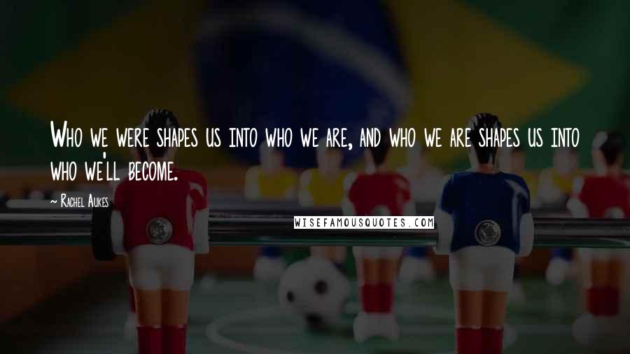 Rachel Aukes Quotes: Who we were shapes us into who we are, and who we are shapes us into who we'll become.