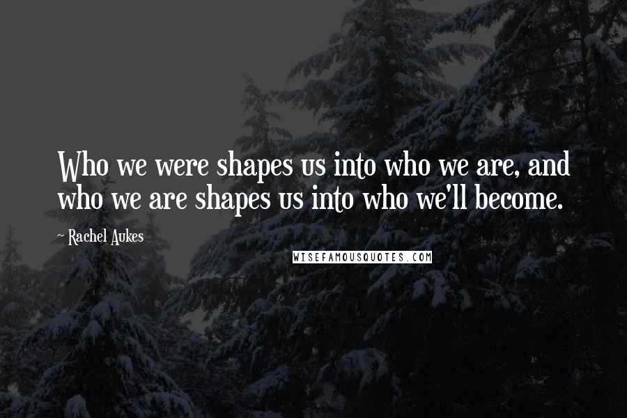 Rachel Aukes Quotes: Who we were shapes us into who we are, and who we are shapes us into who we'll become.