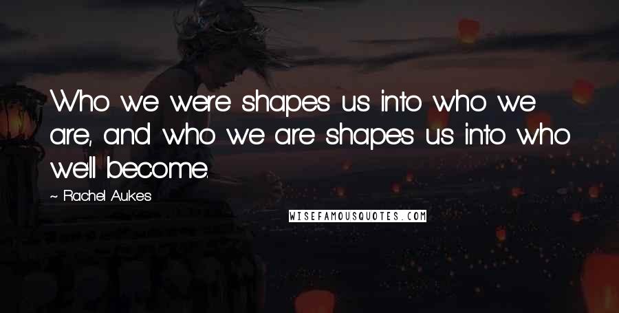 Rachel Aukes Quotes: Who we were shapes us into who we are, and who we are shapes us into who we'll become.