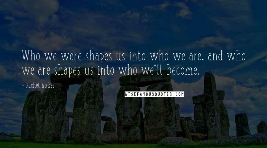 Rachel Aukes Quotes: Who we were shapes us into who we are, and who we are shapes us into who we'll become.