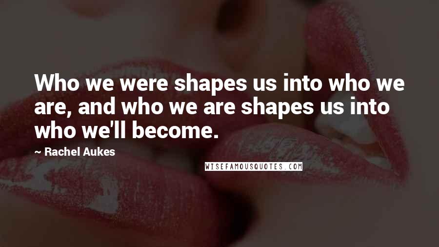 Rachel Aukes Quotes: Who we were shapes us into who we are, and who we are shapes us into who we'll become.