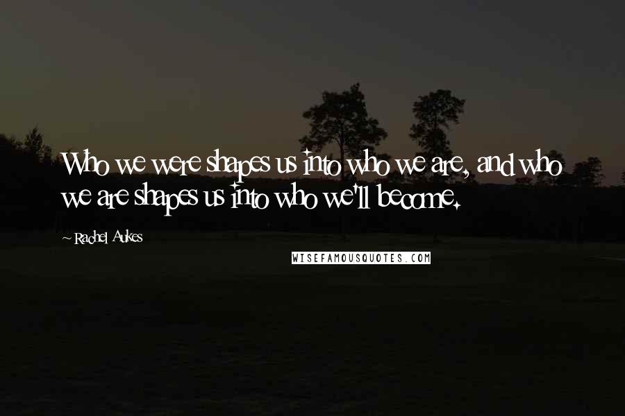 Rachel Aukes Quotes: Who we were shapes us into who we are, and who we are shapes us into who we'll become.