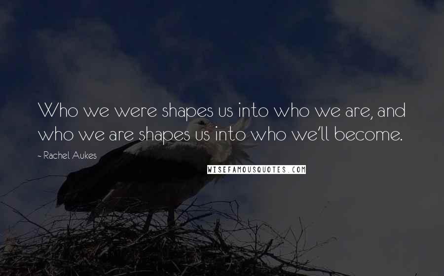 Rachel Aukes Quotes: Who we were shapes us into who we are, and who we are shapes us into who we'll become.