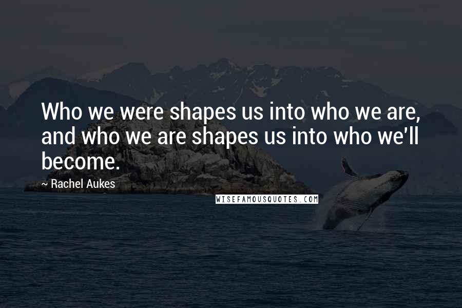 Rachel Aukes Quotes: Who we were shapes us into who we are, and who we are shapes us into who we'll become.