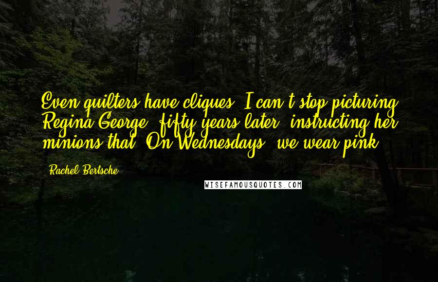 Rachel Bertsche Quotes: Even quilters have cliques! I can't stop picturing Regina George, fifty years later, instructing her minions that 'On Wednesdays, we wear pink.