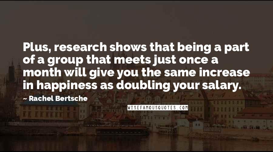 Rachel Bertsche Quotes: Plus, research shows that being a part of a group that meets just once a month will give you the same increase in happiness as doubling your salary.