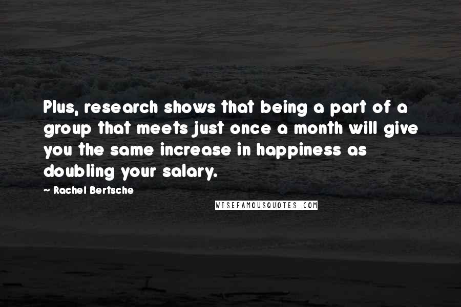 Rachel Bertsche Quotes: Plus, research shows that being a part of a group that meets just once a month will give you the same increase in happiness as doubling your salary.