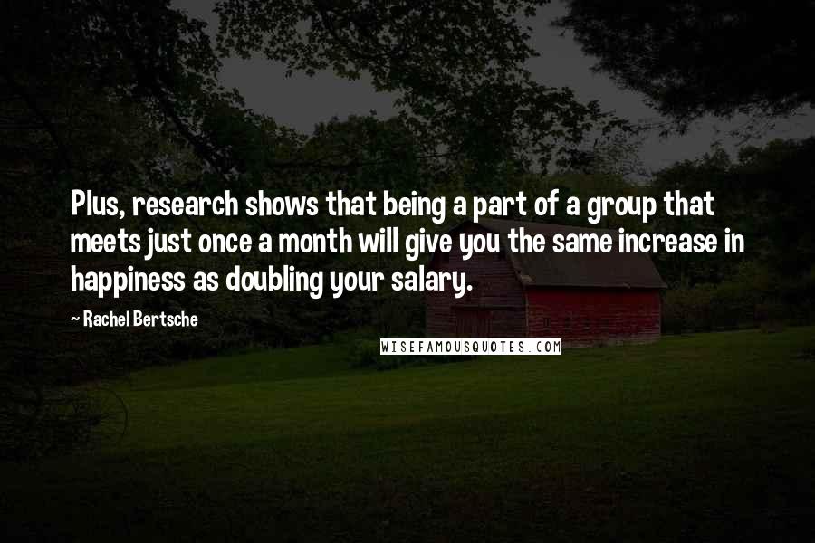 Rachel Bertsche Quotes: Plus, research shows that being a part of a group that meets just once a month will give you the same increase in happiness as doubling your salary.