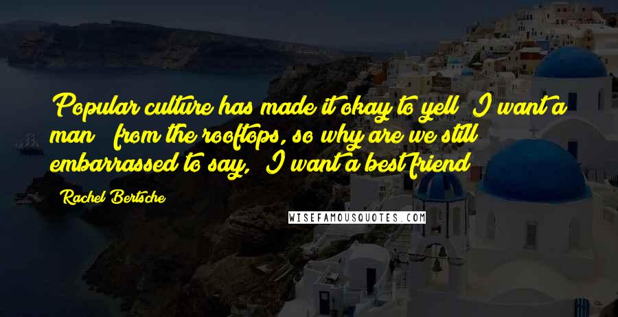 Rachel Bertsche Quotes: Popular culture has made it okay to yell "I want a man!" from the rooftops, so why are we still embarrassed to say, "I want a best friend"?