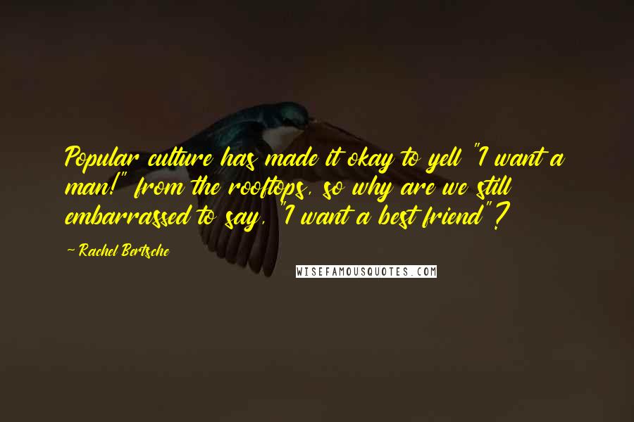 Rachel Bertsche Quotes: Popular culture has made it okay to yell "I want a man!" from the rooftops, so why are we still embarrassed to say, "I want a best friend"?