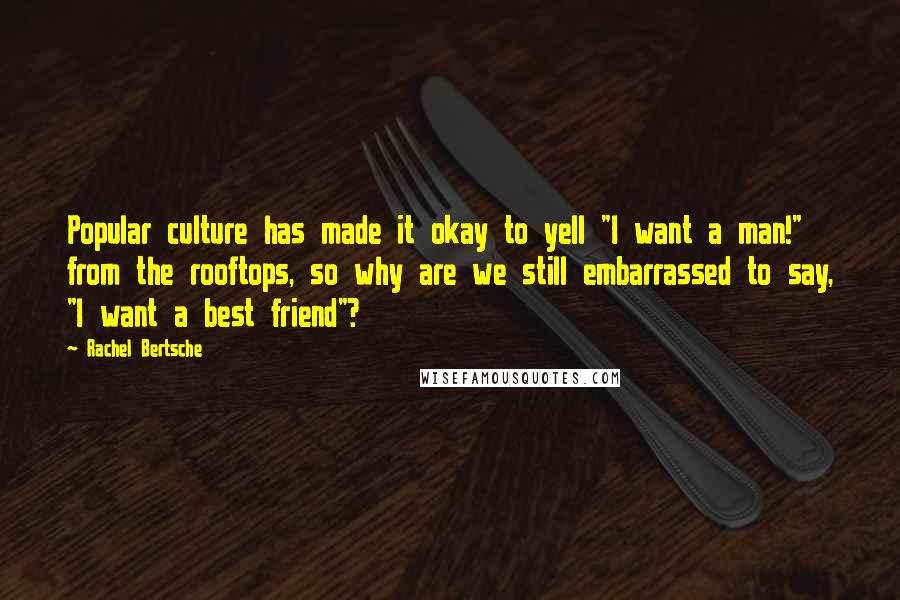 Rachel Bertsche Quotes: Popular culture has made it okay to yell "I want a man!" from the rooftops, so why are we still embarrassed to say, "I want a best friend"?