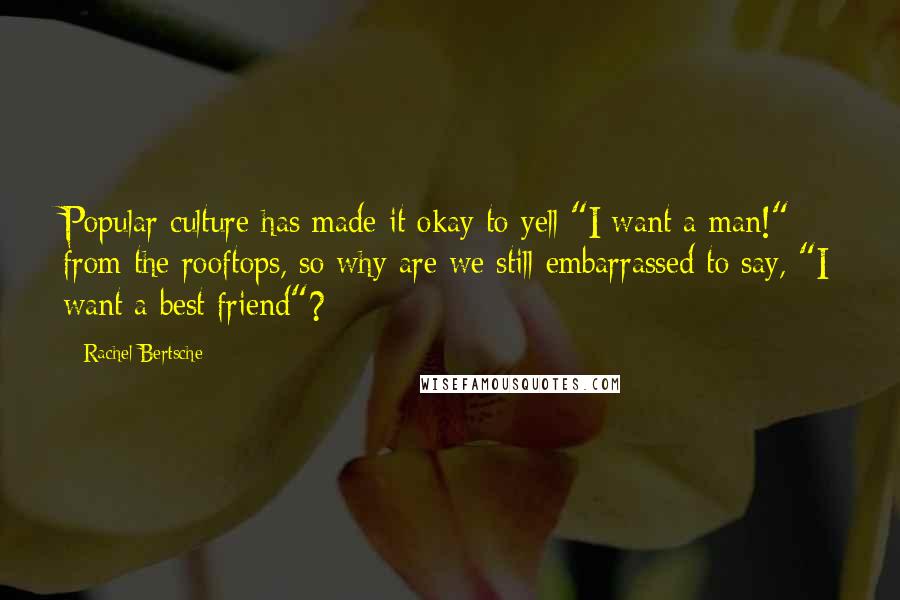 Rachel Bertsche Quotes: Popular culture has made it okay to yell "I want a man!" from the rooftops, so why are we still embarrassed to say, "I want a best friend"?